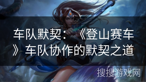 车队默契:《登山赛车》车队协作的默契之道 车队默契:《登山赛车》车队协作的默契之道