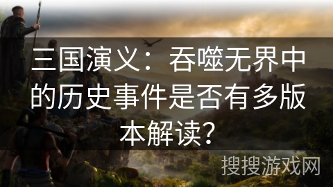 三国演义：吞噬无界中的历史事件是否有多版本解读？