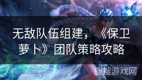 无敌队伍组建,《保卫萝卜》团队策略攻略 无敌队伍组建,《保卫萝卜》团队策略攻略