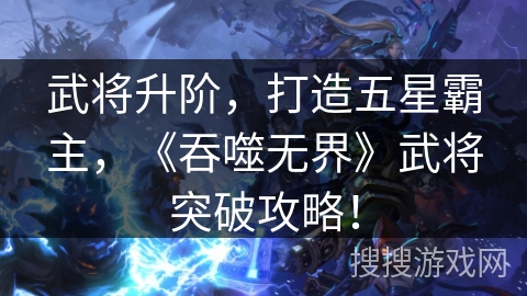 武将升阶,打造五星霸主,《吞噬无界》武将突破攻略! 武将升阶,打造五星霸主,《吞噬无界》武将突破攻略!