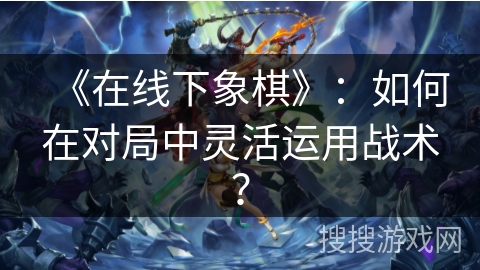 《在线下象棋》：如何在对局中灵活运用战术？