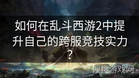 如何在乱斗西游2中提升自己的跨服竞技实力? 如何在乱斗西游2中提升自己的跨服竞技实力?