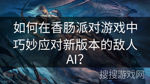 如何在香肠派对游戏中巧妙应对新版本的敌人AI？