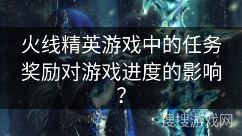 火线精英游戏中的任务奖励对游戏进度的影响？