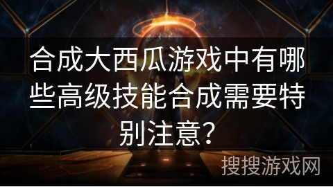 合成大西瓜游戏中有哪些高级技能合成需要特别注意？