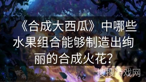 《合成大西瓜》中哪些水果组合能够制造出绚丽的合成火花？