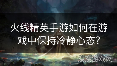 火线精英手游如何在游戏中保持冷静心态？
