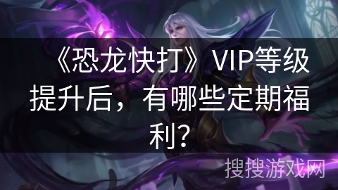 《恐龙快打》VIP等级提升后，有哪些定期福利？