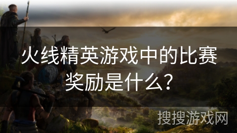 火线精英游戏中的比赛奖励是什么? 火线精英游戏中的比赛奖励是什么?