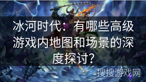 冰河时代：有哪些高级游戏内地图和场景的深度探讨？
