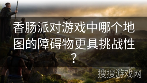 香肠派对游戏中哪个地图的障碍物更具挑战性？