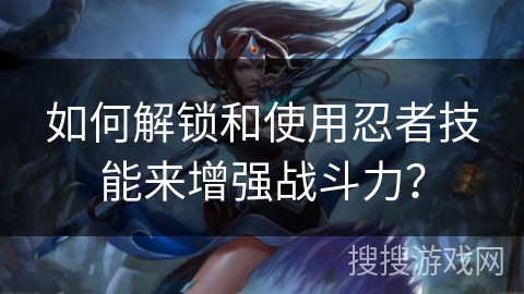 如何解锁和使用忍者技能来增强战斗力？