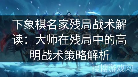 下象棋名家残局战术解读：大师在残局中的高明战术策略解析