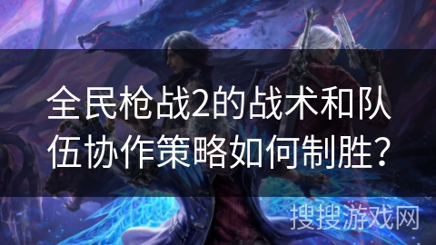 全民枪战2的战术和队伍协作策略如何制胜？