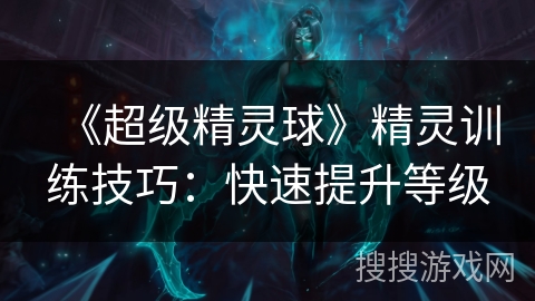 《超级精灵球》精灵训练技巧:快速提升等级 《超级精灵球》精灵训练技巧:快速提升等级