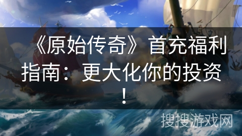 《原始传奇》首充福利指南：更大化你的投资！
