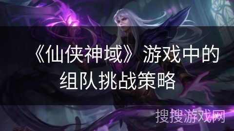 《仙侠神域》游戏中的组队挑战策略 《仙侠神域》游戏中的组队挑战策略