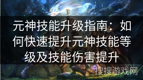 元神技能升级指南：如何快速提升元神技能等级及技能伤害提升