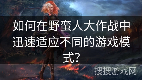 如何在野蛮人大作战中迅速适应不同的游戏模式？