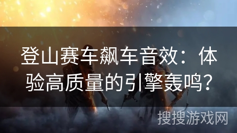 登山赛车飙车音效：体验高质量的引擎轰鸣？