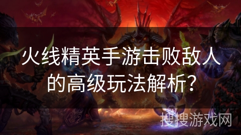 火线精英手游击败敌人的高级玩法解析？