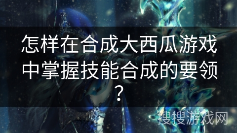怎样在合成大西瓜游戏中掌握技能合成的要领？