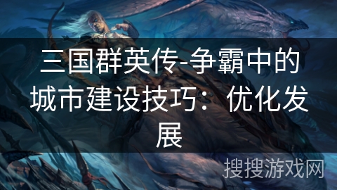 三国群英传-争霸中的城市建设技巧:优化发展 三国群英传-争霸中的城市建设技巧:优化发展