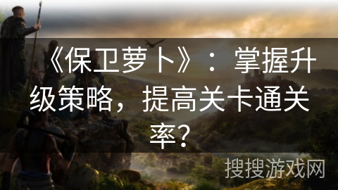 《保卫萝卜》：掌握升级策略，提高关卡通关率？