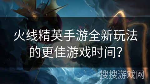 火线精英手游全新玩法的更佳游戏时间？