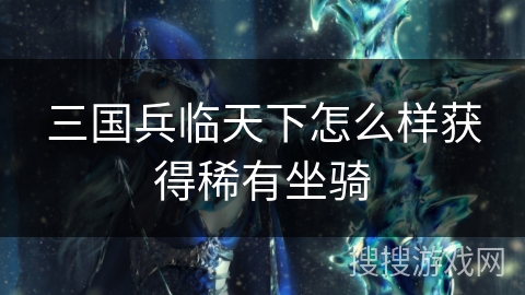 三国兵临天下怎么样获得稀有坐骑 三国兵临天下怎么样获得稀有坐骑