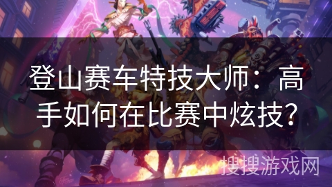 登山赛车特技大师：高手如何在比赛中炫技？