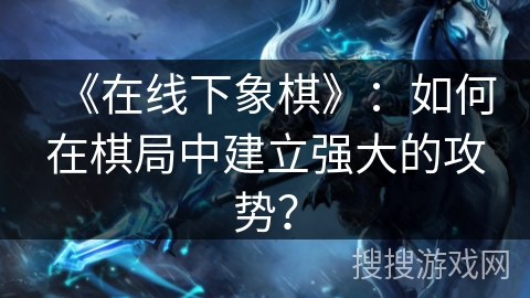 《在线下象棋》：如何在棋局中建立强大的攻势？