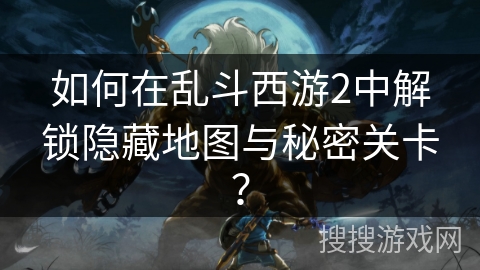 如何在乱斗西游2中解锁隐藏地图与秘密关卡？