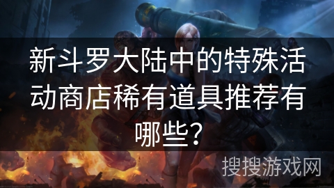 新斗罗大陆中的特殊活动商店稀有道具推荐有哪些？