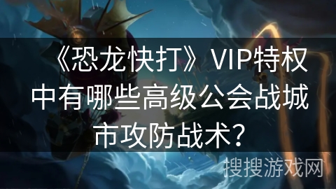 《恐龙快打》VIP特权中有哪些高级公会战城市攻防战术？