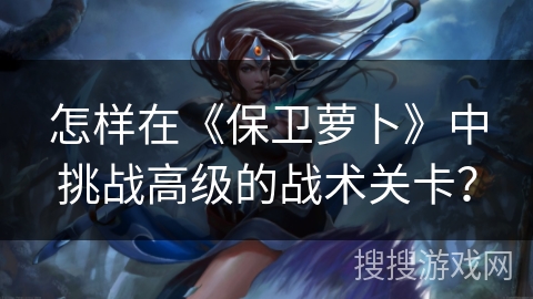 怎样在《保卫萝卜》中挑战高级的战术关卡？