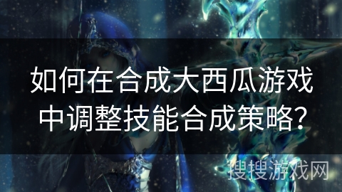 如何在合成大西瓜游戏中调整技能合成策略？