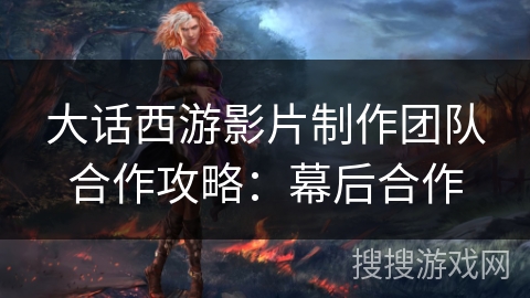 大话西游影片制作团队合作攻略：幕后合作