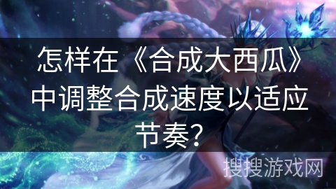怎样在《合成大西瓜》中调整合成速度以适应节奏？