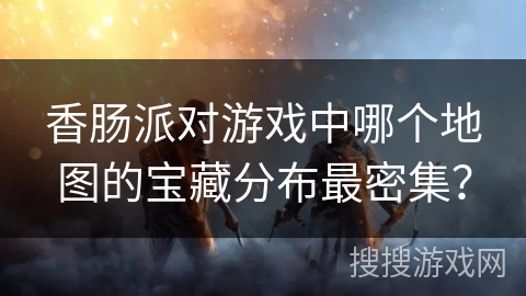 香肠派对游戏中哪个地图的宝藏分布最密集？