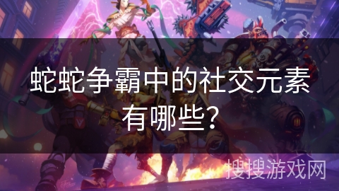 蛇蛇争霸中的社交元素有哪些？