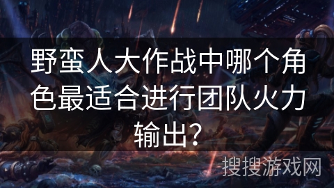 野蛮人大作战中哪个角色最适合进行团队火力输出？