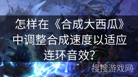 怎样在《合成大西瓜》中调整合成速度以适应连环音效？