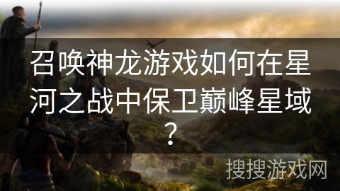 召唤神龙游戏如何在星河之战中保卫巅峰星域？