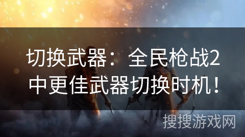 切换武器：全民枪战2中更佳武器切换时机！