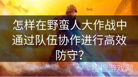 怎样在野蛮人大作战中通过队伍协作进行高效防守？