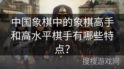 中国象棋中的象棋高手和高水平棋手有哪些特点？