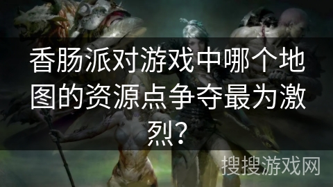 香肠派对游戏中哪个地图的资源点争夺最为激烈？