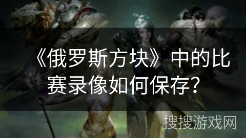 《俄罗斯方块》中的比赛录像如何保存? 《俄罗斯方块》中的比赛录像如何保存?