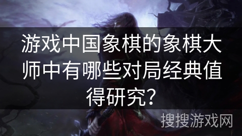 游戏中国象棋的象棋大师中有哪些对局经典值得研究? 游戏中国象棋的象棋大师中有哪些对局经典值得研究?